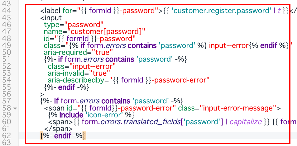 パスワードの欄も同様に
<label for="{{ formId }}-password">{{ 'customer.register.password' | t }}</label>　から
 {%- endif -%}　までです。
以下の画像を参考にしてください。
